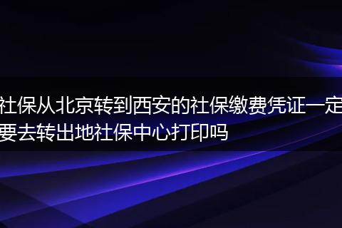 社保从北京转到西安的社保缴费凭证一定要去转出地社保中心打印吗