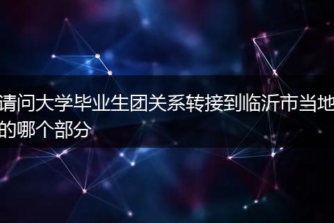 请问大学毕业生团关系转接到临沂市当地的哪个部分