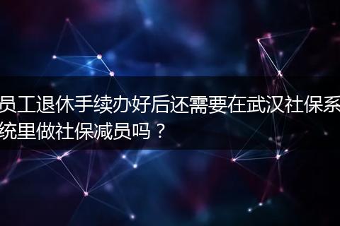 员工退休手续办好后还需要在武汉社保系统里做社保减员吗？
