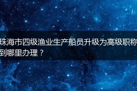 珠海市四级渔业生产船员升级为高级职称到哪里办理？