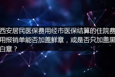 西安居民医保费用经市医保结算的住院费用报销单能否加盖鲜章，或是否只加盖黑白章？