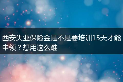 西安失业保险金是不是要培训15天才能申领？想用这么难