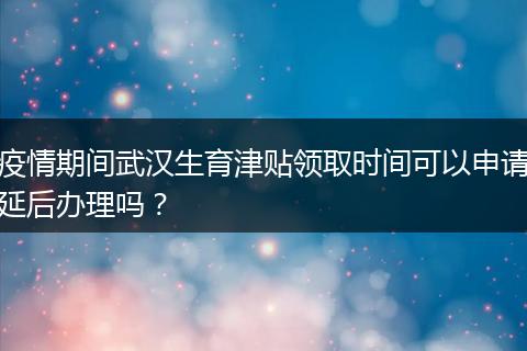 疫情期间武汉生育津贴领取时间可以申请延后办理吗？