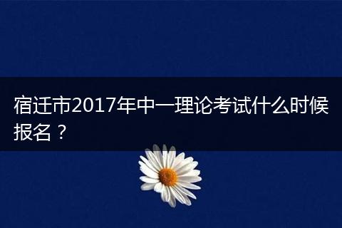 宿迁市2017年中一理论考试什么时候报名？