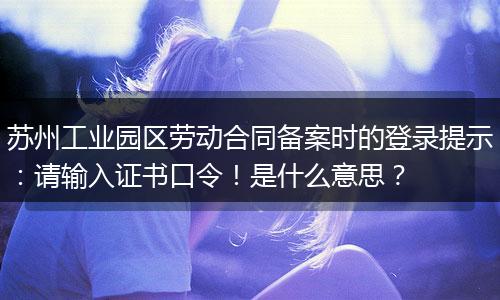 苏州工业园区劳动合同备案时的登录提示：请输入证书口令！是什么意思？