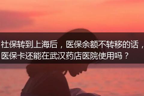 社保转到上海后，医保余额不转移的话，医保卡还能在武汉药店医院使用吗？