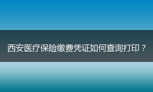 西安医疗保险缴费凭证如何查询打印？