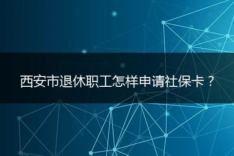 西安市退休职工怎样申请社保卡？