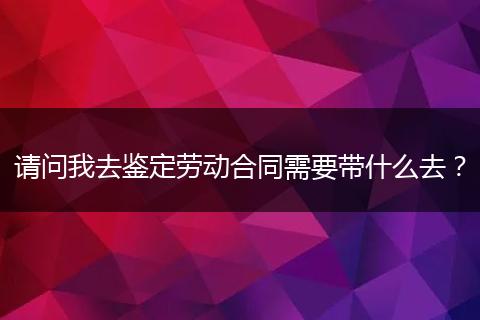 请问我去鉴定劳动合同需要带什么去？