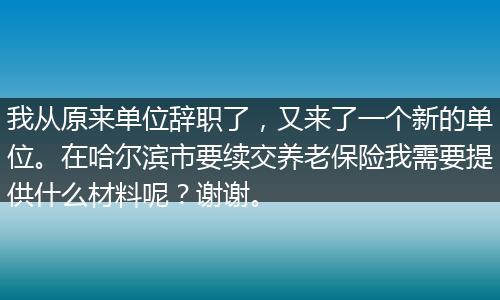 我从原来单位辞职了，又来了一个新的单位。在哈尔滨市要续交养老保险我需要提供什么材料呢？谢谢。