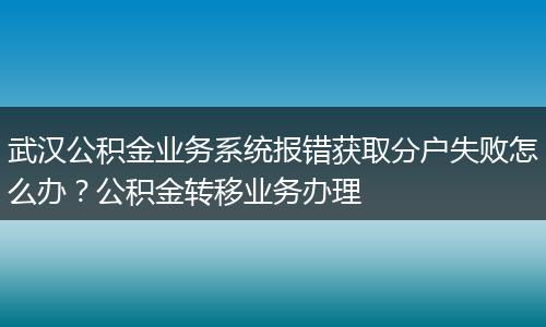 武汉公积金业务系统报错获取分户失败怎么办？公积金转移业务办理