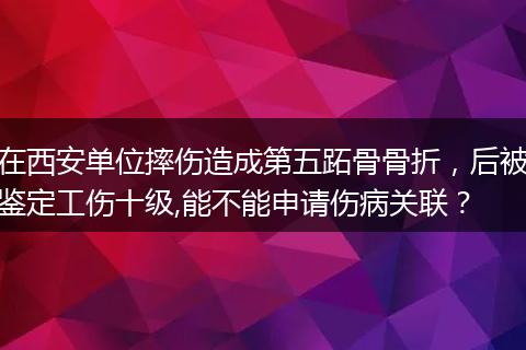 在西安单位摔伤造成第五跖骨骨折，后被鉴定工伤十级,能不能申请伤病关联？