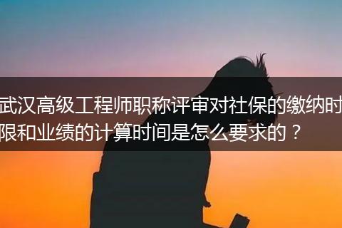 武汉高级工程师职称评审对社保的缴纳时限和业绩的计算时间是怎么要求的？