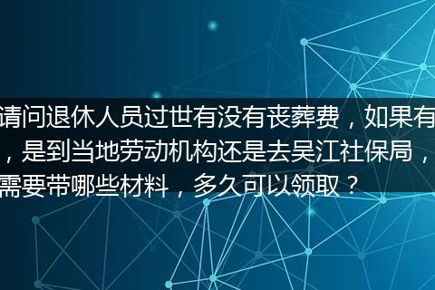 请问退休人员过世有没有丧葬费，如果有，是到当地劳动机构还是去吴江社保局，需要带哪些材料，多久可以领取？