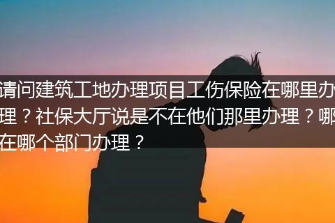 请问建筑工地办理项目工伤保险在哪里办理？社保大厅说是不在他们那里办理？哪在哪个部门办理？