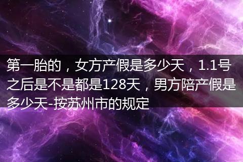 第一胎的，女方产假是多少天，1.1号之后是不是都是128天，男方陪产假是多少天-按苏州市的规定