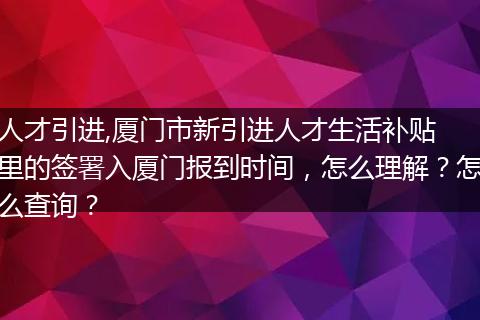 人才引进,厦门市新引进人才生活补贴 里的签署入厦门报到时间，怎么理解？怎么查询？