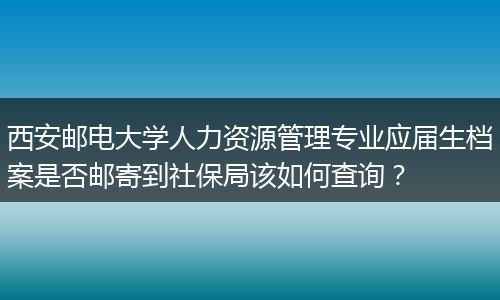 西安邮电大学人力资源管理专业应届生档案是否邮寄到社保局该如何查询？