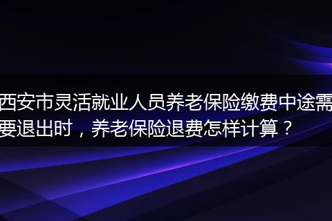 西安市灵活就业人员养老保险缴费中途需要退出时，养老保险退费怎样计算？