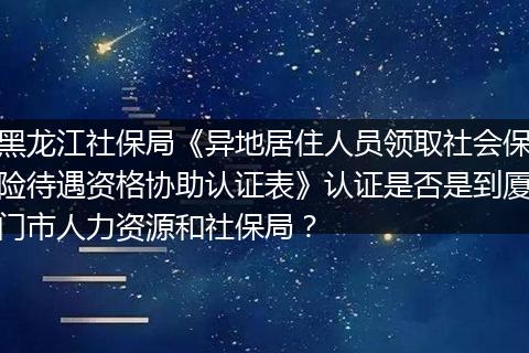黑龙江社保局《异地居住人员领取社会保险待遇资格协助认证表》认证是否是到厦门市人力资源和社保局？
