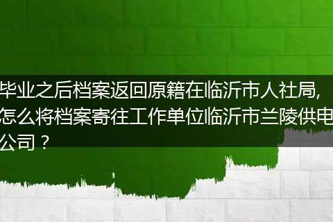 毕业之后档案返回原籍在临沂市人社局,怎么将档案寄往工作单位临沂市兰陵供电公司？