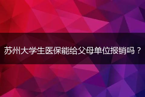 苏州大学生医保能给父母单位报销吗？