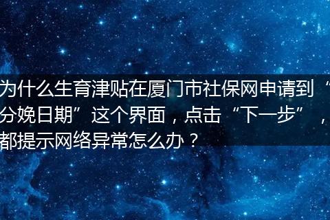 为什么生育津贴在厦门市社保网申请到“分娩日期”这个界面，点击“下一步”，都提示网络异常怎么办？