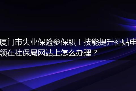 厦门市失业保险参保职工技能提升补贴申领在社保局网站上怎么办理？