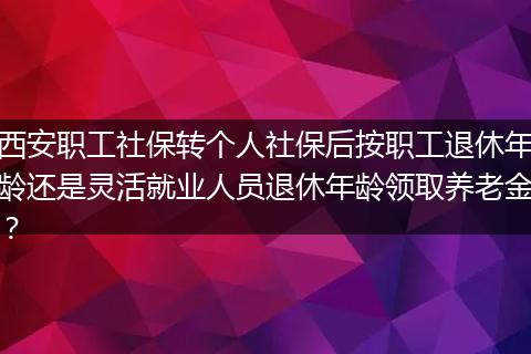 西安职工社保转个人社保后按职工退休年龄还是灵活就业人员退休年龄领取养老金?
