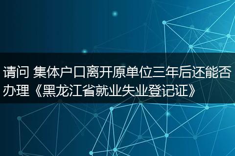 请问 集体户口离开原单位三年后还能否办理《黑龙江省就业失业登记证》