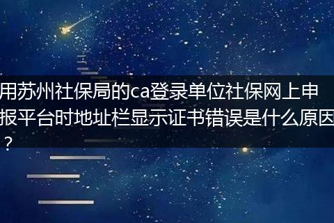 用苏州社保局的ca登录单位社保网上申报平台时地址栏显示证书错误是什么原因？