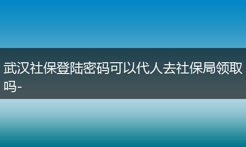 武汉社保登陆密码可以代人去社保局领取吗-