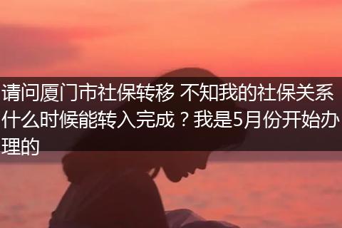 请问厦门市社保转移 不知我的社保关系什么时候能转入完成？我是5月份开始办理的