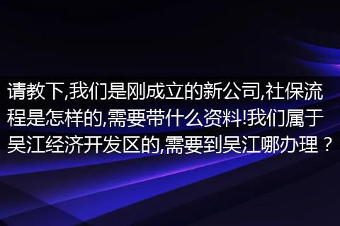 请教下,我们是刚成立的新公司,社保流程是怎样的,需要带什么资料!我们属于吴江经济开发区的,需要到吴江哪办理？