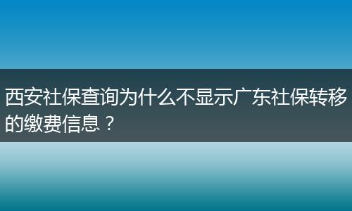 西安社保查询为什么不显示广东社保转移的缴费信息？