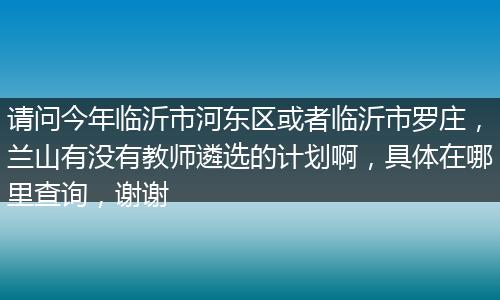 请问今年临沂市河东区或者临沂市罗庄，兰山有没有教师遴选的计划啊，具体在哪里查询，谢谢