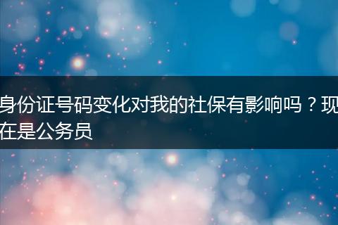 身份证号码变化对我的社保有影响吗？现在是公务员