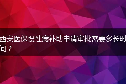 西安医保慢性病补助申请审批需要多长时间？