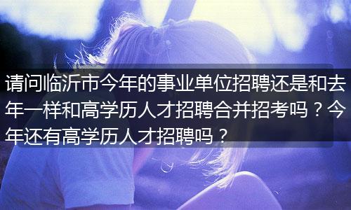 请问临沂市今年的事业单位招聘还是和去年一样和高学历人才招聘合并招考吗？今年还有高学历人才招聘吗？