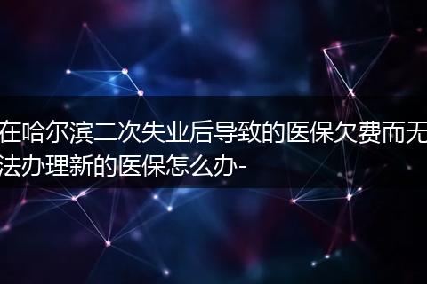 在哈尔滨二次失业后导致的医保欠费而无法办理新的医保怎么办-