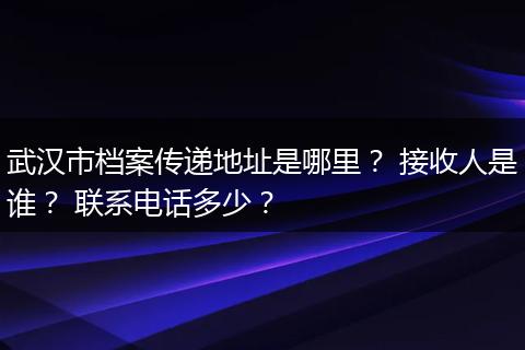 武汉市档案传递地址是哪里？ 接收人是谁？ 联系电话多少？