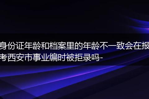 身份证年龄和档案里的年龄不一致会在报考西安市事业编时被拒录吗-