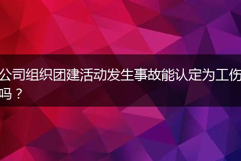 公司组织团建活动发生事故能认定为工伤吗？