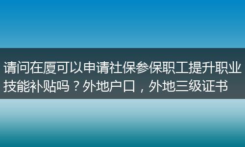 请问在厦可以申请社保参保职工提升职业技能补贴吗？外地户口，外地三级证书