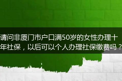 请问非厦门市户口满50岁的女性办理十年社保，以后可以个人办理社保缴费吗？