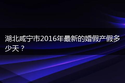 湖北咸宁市2016年最新的婚假产假多少天？
