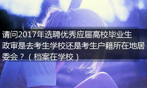 请问2017年选聘优秀应届高校毕业生政审是去考生学校还是考生户籍所在地居委会？（档案在学校）