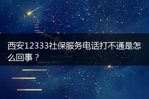 西安12333社保服务电话打不通是怎么回事？