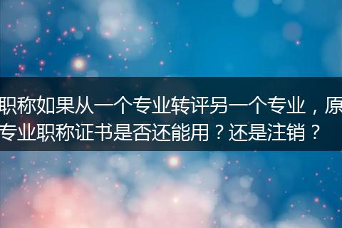 职称如果从一个专业转评另一个专业，原专业职称证书是否还能用？还是注销？