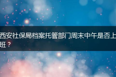 西安社保局档案托管部门周末中午是否上班？